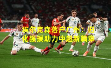 埃尔克森落户广州：归化强援助力中超新篇章